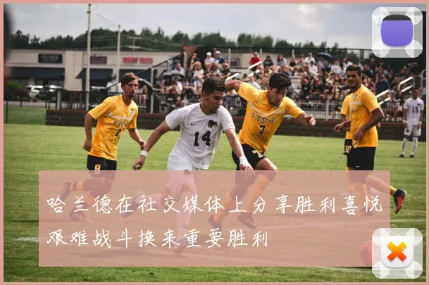 哈兰德在社交媒体上分享胜利喜悦艰难战斗换来重要胜利