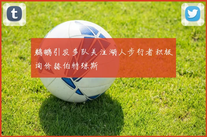 鹈鹕引发多队关注湖人步行者积极询价赫伯特琼斯