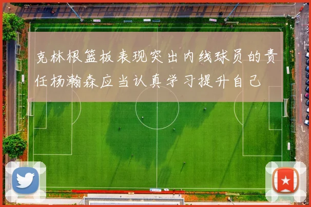 克林根篮板表现突出内线球员的责任杨瀚森应当认真学习提升自己
