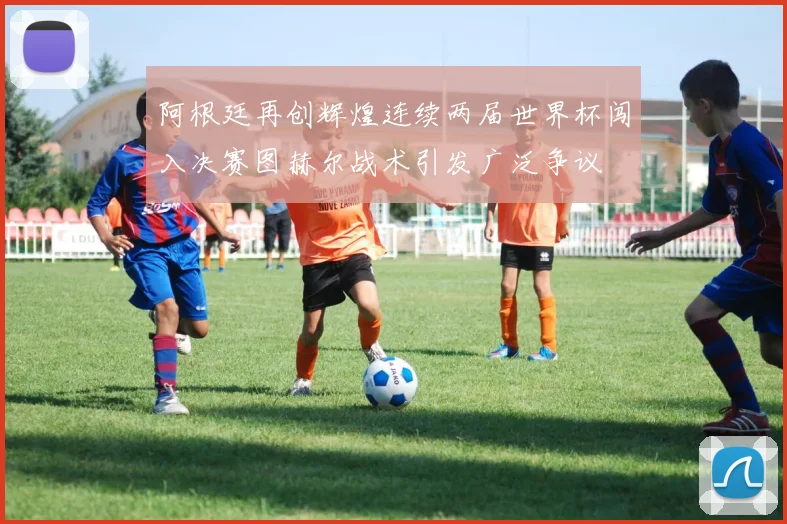 阿根廷再创辉煌连续两届世界杯闯入决赛图赫尔战术引发广泛争议