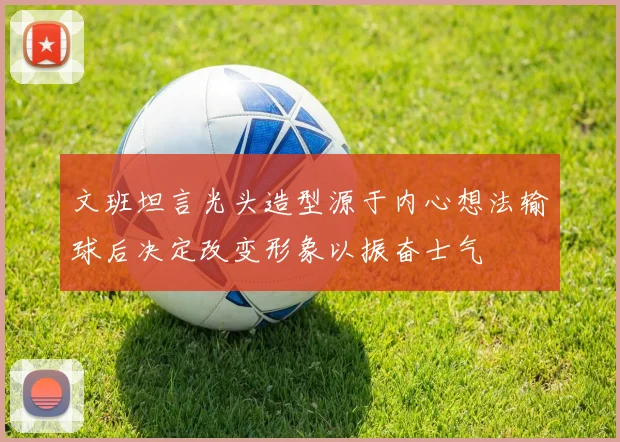 文班坦言光头造型源于内心想法输球后决定改变形象以振奋士气