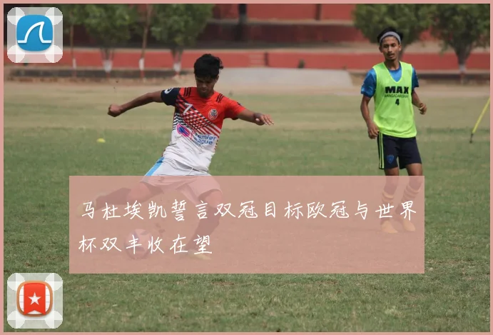 马杜埃凯誓言双冠目标欧冠与世界杯双丰收在望