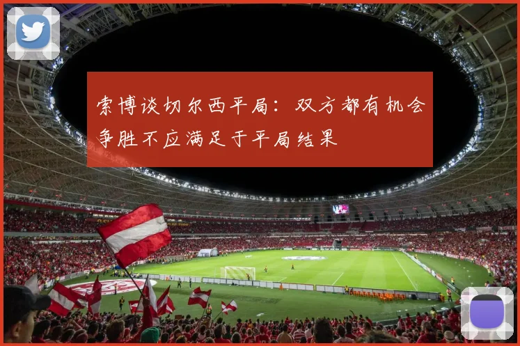 索博谈切尔西平局：双方都有机会争胜不应满足于平局结果
