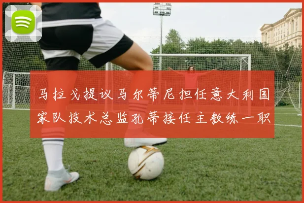 马拉戈提议马尔蒂尼担任意大利国家队技术总监孔蒂接任主教练一职