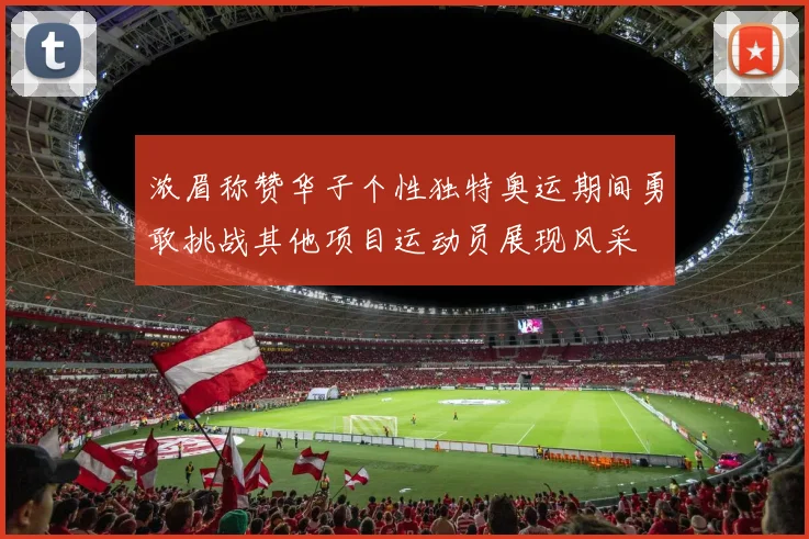浓眉称赞华子个性独特奥运期间勇敢挑战其他项目运动员展现风采