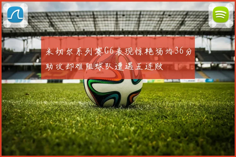 米切尔系列赛G6表现惊艳场均36分助攻却难阻球队遭遇五连败