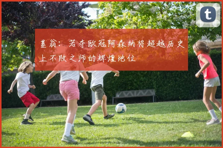 基翁：若夺欧冠阿森纳将超越历史上不败之师的辉煌地位
