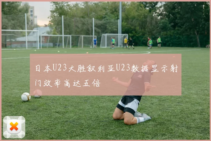 日本U23大胜叙利亚U23数据显示射门效率高达五倍