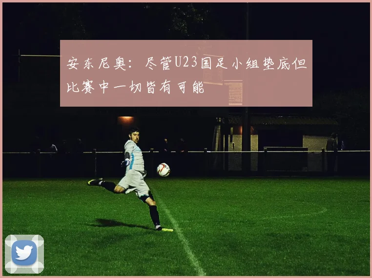 安东尼奥：尽管U23国足小组垫底但比赛中一切皆有可能