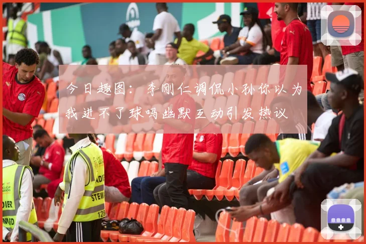 今日趣图：李刚仁调侃小孙你以为我进不了球吗幽默互动引发热议