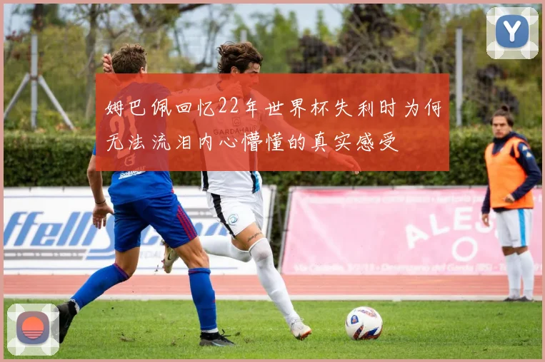 姆巴佩回忆22年世界杯失利时为何无法流泪内心懵懂的真实感受