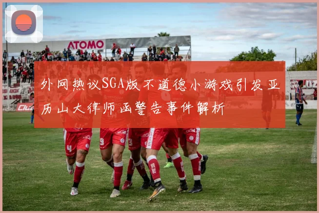 外网热议SGA版不道德小游戏引发亚历山大律师函警告事件解析