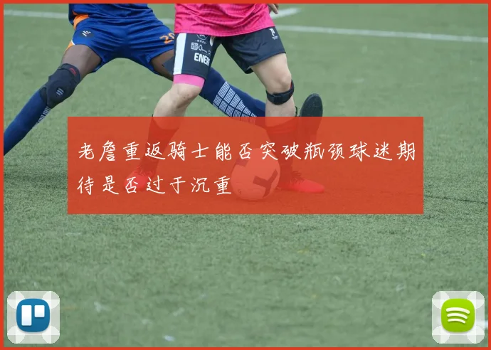 老詹重返骑士能否突破瓶颈球迷期待是否过于沉重
