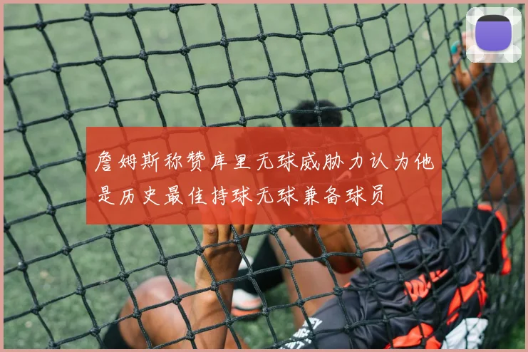 詹姆斯称赞库里无球威胁力认为他是历史最佳持球无球兼备球员