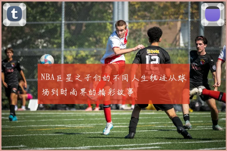 NBA巨星之子们的不同人生轨迹从球场到时尚界的精彩故事