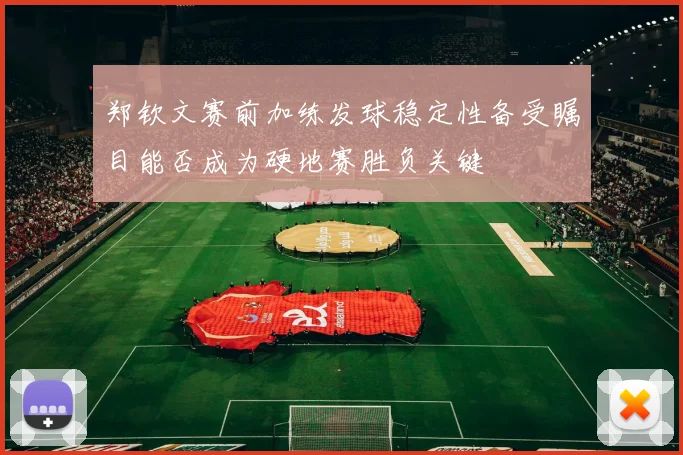 郑钦文赛前加练发球稳定性备受瞩目能否成为硬地赛胜负关键
