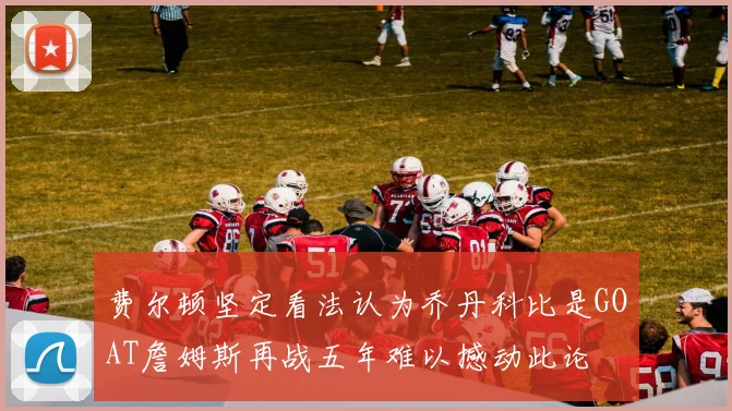 费尔顿坚定看法认为乔丹科比是GOAT詹姆斯再战五年难以撼动此论