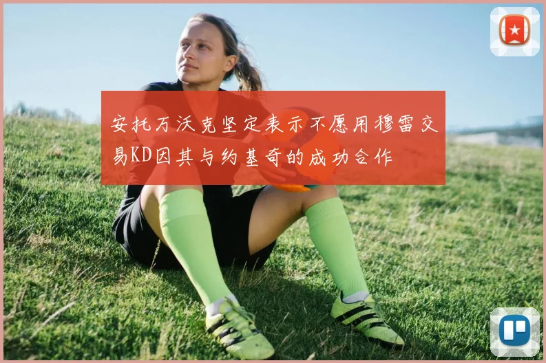 安托万沃克坚定表示不愿用穆雷交易KD因其与约基奇的成功合作