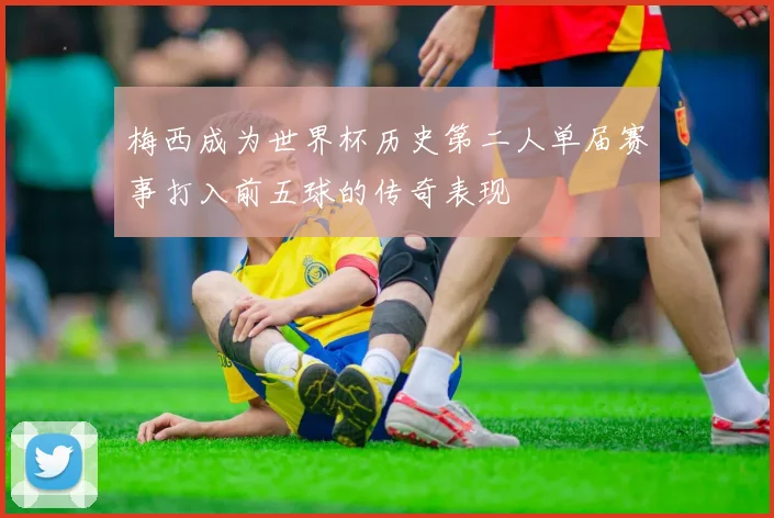 梅西成为世界杯历史第二人单届赛事打入前五球的传奇表现