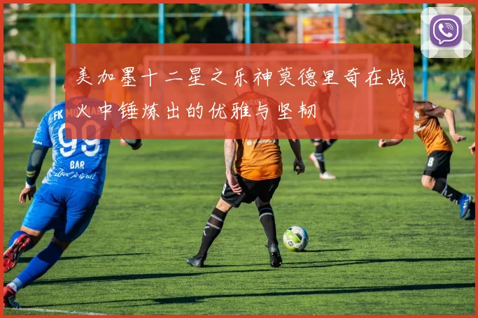 美加墨十二星之乐神莫德里奇在战火中锤炼出的优雅与坚韧