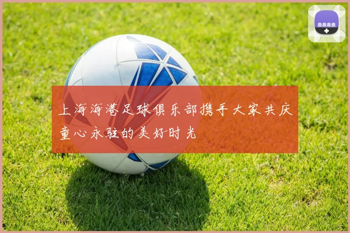 上海海港足球俱乐部携手大家共庆童心永驻的美好时光