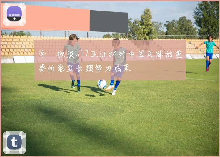 浮嶋敏谈U17亚洲杯对中国足球的重要性彰显长期努力成果