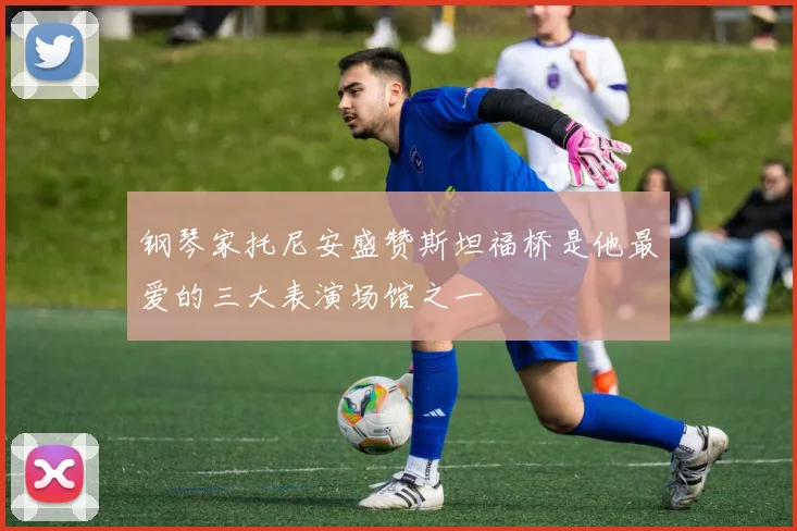 钢琴家托尼安盛赞斯坦福桥是他最爱的三大表演场馆之一