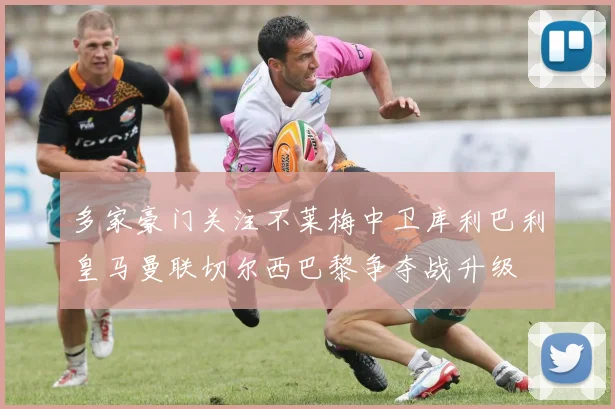 多家豪门关注不莱梅中卫库利巴利皇马曼联切尔西巴黎争夺战升级