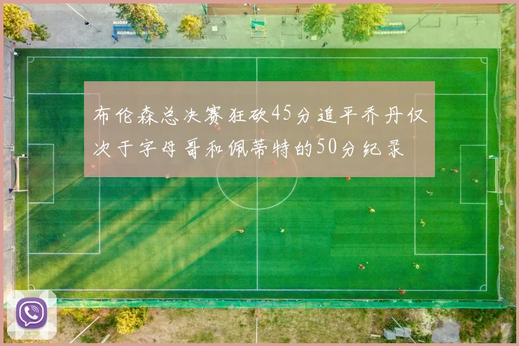 布伦森总决赛狂砍45分追平乔丹仅次于字母哥和佩蒂特的50分纪录