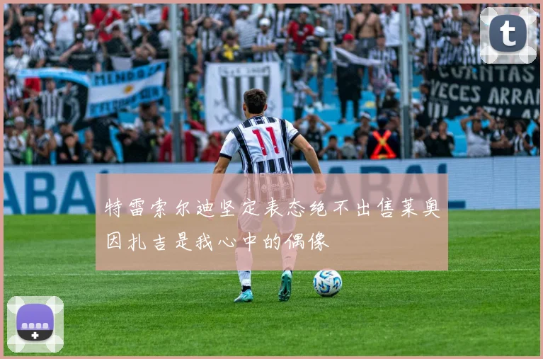 特雷索尔迪坚定表态绝不出售莱奥因扎吉是我心中的偶像