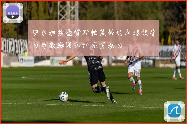 伊尔迪兹盛赞斯帕莱蒂的卓越领导力与激励团队的无穷动力