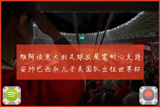 维阿谈意大利足球发展需耐心支持安帅巴西和儿子美国队出征世界杯